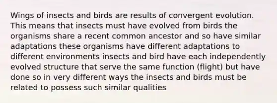 Wings of insects and birds are results of convergent evolution. This means that insects must have evolved from birds the organisms share a recent common ancestor and so have similar adaptations these organisms have different adaptations to different environments insects and bird have each independently evolved structure that serve the same function (flight) but have done so in very different ways the insects and birds must be related to possess such similar qualities