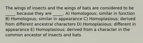 The wings of insects and the wings of bats are considered to be _____ because they are _____. A) Homologous; similar in function B) Homologous; similar in appearance C) Homoplasious; derived from different ancestral characters D) Homoplasious; different in appearance E) Homoplasious; derived from a character in the common ancestor of insects and bats