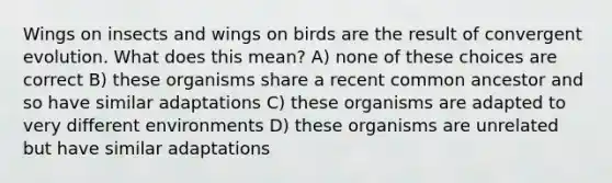 Wings on insects and wings on birds are the result of convergent evolution. What does this mean? A) none of these choices are correct B) these organisms share a recent common ancestor and so have similar adaptations C) these organisms are adapted to very different environments D) these organisms are unrelated but have similar adaptations