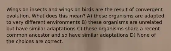 Wings on insects and wings on birds are the result of convergent evolution. What does this mean? A) these organisms are adapted to very different environments B) these organisms are unrelated but have similar adaptations C) these organisms share a recent common ancestor and so have similar adaptations D) None of the choices are correct.