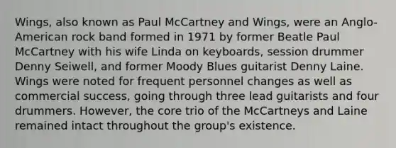 Wings, also known as Paul McCartney and Wings, were an Anglo-American rock band formed in 1971 by former Beatle Paul McCartney with his wife Linda on keyboards, session drummer Denny Seiwell, and former Moody Blues guitarist Denny Laine. Wings were noted for frequent personnel changes as well as commercial success, going through three lead guitarists and four drummers. However, the core trio of the McCartneys and Laine remained intact throughout the group's existence.