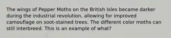 The wings of Pepper Moths on the British Isles became darker during the industrial revolution, allowing for improved camouflage on soot-stained trees. The different color moths can still interbreed. This is an example of what?