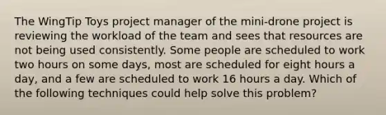 The WingTip Toys project manager of the mini-drone project is reviewing the workload of the team and sees that resources are not being used consistently. Some people are scheduled to work two hours on some days, most are scheduled for eight hours a day, and a few are scheduled to work 16 hours a day. Which of the following techniques could help solve this problem?