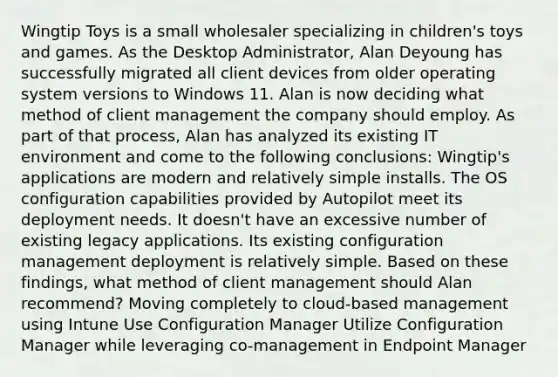 Wingtip Toys is a small wholesaler specializing in children's toys and games. As the Desktop Administrator, Alan Deyoung has successfully migrated all client devices from older operating system versions to Windows 11. Alan is now deciding what method of client management the company should employ. As part of that process, Alan has analyzed its existing IT environment and come to the following conclusions: Wingtip's applications are modern and relatively simple installs. The OS configuration capabilities provided by Autopilot meet its deployment needs. It doesn't have an excessive number of existing legacy applications. Its existing configuration management deployment is relatively simple. Based on these findings, what method of client management should Alan recommend? Moving completely to cloud-based management using Intune Use Configuration Manager Utilize Configuration Manager while leveraging co-management in Endpoint Manager