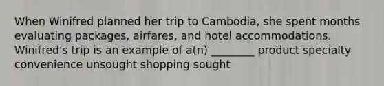 When Winifred planned her trip to Cambodia, she spent months evaluating packages, airfares, and hotel accommodations. Winifred's trip is an example of a(n) ________ product specialty convenience unsought shopping sought