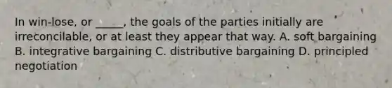 In win-lose, or _____, the goals of the parties initially are irreconcilable, or at least they appear that way. A. soft bargaining B. integrative bargaining C. distributive bargaining D. principled negotiation