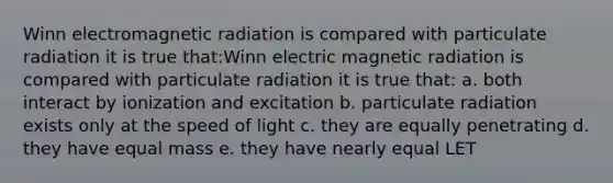 Winn electromagnetic radiation is compared with particulate radiation it is true that:Winn electric magnetic radiation is compared with particulate radiation it is true that: a. both interact by ionization and excitation b. particulate radiation exists only at the speed of light c. they are equally penetrating d. they have equal mass e. they have nearly equal LET