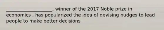 ____________________, winner of the 2017 Noble prize in economics , has popularized the idea of devising nudges to lead people to make better decisions