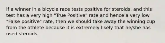 If a winner in a bicycle race tests positive for steroids, and this test has a very high "True Positive" rate and hence a very low "False positive" rate, then we should take away the winning cup from the athlete because it is extremely likely that he/she has used steroids.