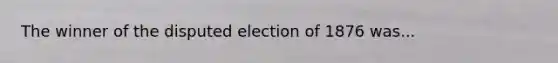 The winner of the disputed election of 1876 was...