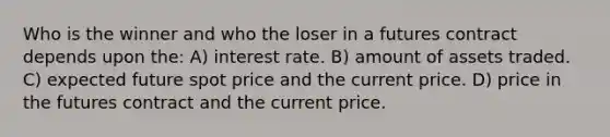 Who is the winner and who the loser in a futures contract depends upon the: A) interest rate. B) amount of assets traded. C) expected future spot price and the current price. D) price in the futures contract and the current price.