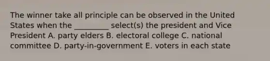 The winner take all principle can be observed in the United States when the _________ select(s) the president and Vice President A. party elders B. electoral college C. national committee D. party-in-government E. voters in each state