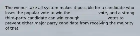 The winner take all system makes it possible for a candidate who loses the popular vote to win the _____________ vote, and a strong third-party candidate can win enough _____________ votes to prevent either major party candidate from receiving the majority of that