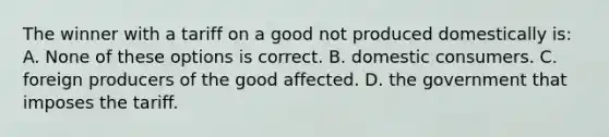 The winner with a tariff on a good not produced domestically is: A. None of these options is correct. B. domestic consumers. C. foreign producers of the good affected. D. the government that imposes the tariff.