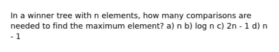 In a winner tree with n elements, how many comparisons are needed to find the maximum element? a) n b) log n c) 2n - 1 d) n - 1