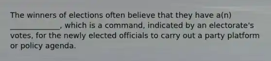 The winners of elections often believe that they have a(n) _____________, which is a command, indicated by an electorate's votes, for the newly elected officials to carry out a party platform or policy agenda.