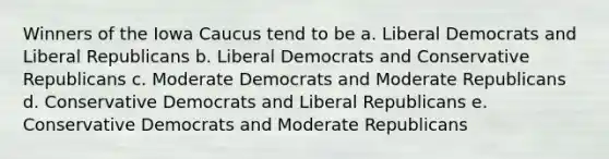 Winners of the Iowa Caucus tend to be a. Liberal Democrats and Liberal Republicans b. Liberal Democrats and Conservative Republicans c. Moderate Democrats and Moderate Republicans d. Conservative Democrats and Liberal Republicans e. Conservative Democrats and Moderate Republicans