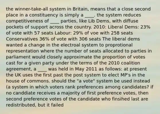 the winner-take-all system in Britain, means that a close second place in a constituency is simply a ____. the system reduces competitiveness of ____ parties, like Lib Dems, with diffuse pockets of support across the country. 2010: Liberal Dems: 23% of vote with 57 seats Labour: 29% of voe with 258 seats Conservatives 36% of vote with 306 seats The liberal dems wanted a change in the electroal system to proprotional representation where the number of seats allocated to parties in parliament would closely approximate the proportion of votes cast for a given party under the terms of the 2010 coalition agreement, a ____ was held in May 2011 as follows: at present the UK uses the first past the post system to elect MP's in the house of commons. should the "a vote" system be used instead (a system in which voters rank preferences among candidates? if no canddiate receives a majority of first preference votes, then second preference votes of the candidate who finsihed last are redistributed, but it failed