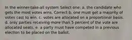 In the winner-take-all system Select one: a. the candidate who gets the most votes wins. Correct b. one must get a majority of votes cast to win. c. votes are allocated on a proportional basis. d. only parties receiving more than 5 percent of the vote are allocated seats. e. a party must have competed in a previous election to be placed on the ballot.