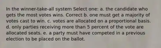 In the winner-take-all system Select one: a. the candidate who gets the most votes wins. Correct b. one must get a majority of votes cast to win. c. votes are allocated on a proportional basis. d. only parties receiving more than 5 percent of the vote are allocated seats. e. a party must have competed in a previous election to be placed on the ballot.