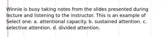Winnie is busy taking notes from the slides presented during lecture and listening to the instructor. This is an example of Select one: a. attentional capacity. b. sustained attention. c. selective attention. d. divided attention.