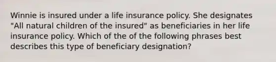 Winnie is insured under a life insurance policy. She designates "All natural children of the insured" as beneficiaries in her life insurance policy. Which of the of the following phrases best describes this type of beneficiary designation?