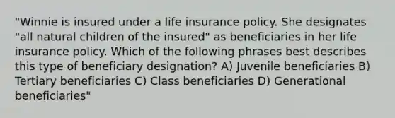 "Winnie is insured under a life insurance policy. She designates "all natural children of the insured" as beneficiaries in her life insurance policy. Which of the following phrases best describes this type of beneficiary designation? A) Juvenile beneficiaries B) Tertiary beneficiaries C) Class beneficiaries D) Generational beneficiaries"