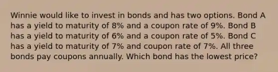 Winnie would like to invest in bonds and has two options. Bond A has a yield to maturity of 8% and a coupon rate of 9%. Bond B has a yield to maturity of 6% and a coupon rate of 5%. Bond C has a yield to maturity of 7% and coupon rate of 7%. All three bonds pay coupons annually. Which bond has the lowest price?