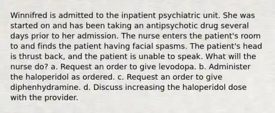 Winnifred is admitted to the inpatient psychiatric unit. She was started on and has been taking an antipsychotic drug several days prior to her admission. The nurse enters the patient's room to and finds the patient having facial spasms. The patient's head is thrust back, and the patient is unable to speak. What will the nurse do? a. Request an order to give levodopa. b. Administer the haloperidol as ordered. c. Request an order to give diphenhydramine. d. Discuss increasing the haloperidol dose with the provider.