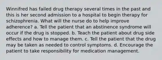 Winnifred has failed drug therapy several times in the past and this is her second admission to a hospital to begin therapy for schizophrenia. What will the nurse do to help improve adherence? a. Tell the patient that an abstinence syndrome will occur if the drug is stopped. b. Teach the patient about drug side effects and how to manage them. c. Tell the patient that the drug may be taken as needed to control symptoms. d. Encourage the patient to take responsibility for medication management.