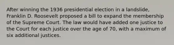 After winning the 1936 presidential election in a landslide, Franklin D. Roosevelt proposed a bill to expand the membership of the Supreme Court. The law would have added one justice to the Court for each justice over the age of 70, with a maximum of six additional justices.