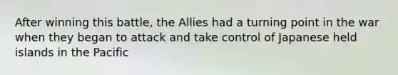 After winning this battle, the Allies had a turning point in the war when they began to attack and take control of Japanese held islands in the Pacific