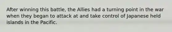 After winning this battle, the Allies had a turning point in the war when they began to attack at and take control of Japanese held islands in the Pacific.