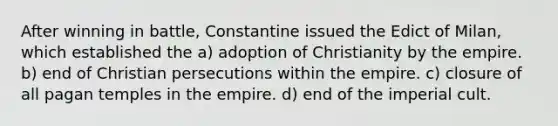 After winning in battle, Constantine issued the Edict of Milan, which established the a) adoption of Christianity by the empire. b) end of Christian persecutions within the empire. c) closure of all pagan temples in the empire. d) end of the imperial cult.