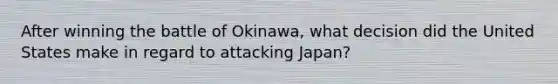 After winning the battle of Okinawa, what decision did the United States make in regard to attacking Japan?