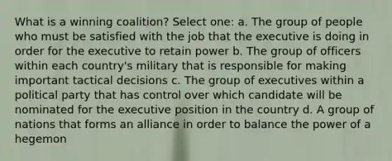 What is a winning coalition? Select one: a. The group of people who must be satisfied with the job that the executive is doing in order for the executive to retain power b. The group of officers within each country's military that is responsible for making important tactical decisions c. The group of executives within a political party that has control over which candidate will be nominated for the executive position in the country d. A group of nations that forms an alliance in order to balance the power of a hegemon