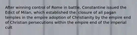 After winning control of Rome in battle, Constantine issued the Edict of Milan, which established the: closure of all pagan temples in the empire adoption of Christianity by the empire end of Christian persecutions within the empire end of the imperial cult