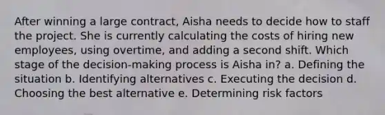 After winning a large contract, Aisha needs to decide how to staff the project. She is currently calculating the costs of hiring new employees, using overtime, and adding a second shift. Which stage of the decision-making process is Aisha in? a. Defining the situation b. Identifying alternatives c. Executing the decision d. Choosing the best alternative e. Determining risk factors