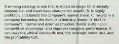 A winning strategy is one that A. builds strategic fit, is socially responsible, and maximizes shareholder wealth. B. is highly profitable and boosts the company's market share. C. results in a company becoming the dominant industry leader. D. fits the company's internal and external situation, builds sustainable competitive advantage, and improves company performance. E. can pass the ethical standards test, the strategic intent test, and the profitability test.