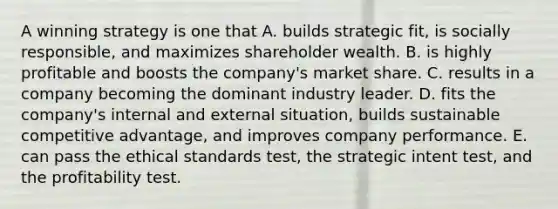 A winning strategy is one that A. builds strategic fit, is socially responsible, and maximizes shareholder wealth. B. is highly profitable and boosts the company's market share. C. results in a company becoming the dominant industry leader. D. fits the company's internal and external situation, builds sustainable competitive advantage, and improves company performance. E. can pass the ethical standards test, the strategic intent test, and the profitability test.