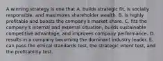 A winning strategy is one that A. builds strategic fit, is socially responsible, and maximizes shareholder wealth. B. is highly profitable and boosts the company's market share. C. fits the company's internal and external situation, builds sustainable competitive advantage, and improves company performance. D. results in a company becoming the dominant industry leader. E. can pass the ethical standards test, the strategic intent test, and the profitability test.