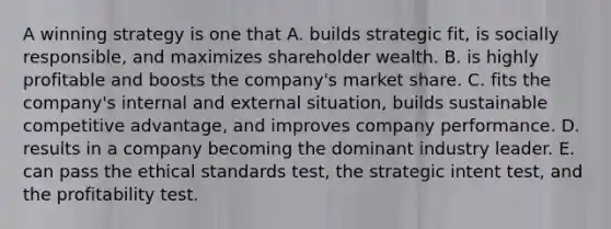 A winning strategy is one that A. builds strategic fit, is socially responsible, and maximizes shareholder wealth. B. is highly profitable and boosts the company's market share. C. fits the company's internal and external situation, builds sustainable competitive advantage, and improves company performance. D. results in a company becoming the dominant industry leader. E. can pass the ethical standards test, the strategic intent test, and the profitability test.