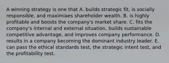 A winning strategy is one that A. builds strategic fit, is socially responsible, and maximiaes shareholder wealth. B. is highly profitable and boosts the company's market share. C. fits the company's internal and external situation, builds sustainable competitive advantage, and improves company performance. D. results in a company becoming the dominant industry leader. E. can pass the ethical standards test, the strategic intent test, and the profitability test.