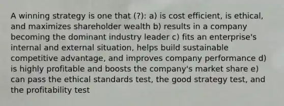 A winning strategy is one that (?): a) is cost efficient, is ethical, and maximizes shareholder wealth b) results in a company becoming the dominant industry leader c) fits an enterprise's internal and external situation, helps build sustainable competitive advantage, and improves company performance d) is highly profitable and boosts the company's market share e) can pass the ethical standards test, the good strategy test, and the profitability test