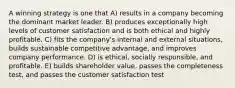 A winning strategy is one that A) results in a company becoming the dominant market leader. B) produces exceptionally high levels of customer satisfaction and is both ethical and highly profitable. C) fits the company's internal and external situations, builds sustainable competitive advantage, and improves company performance. D) is ethical, socially responsible, and profitable. E) builds shareholder value, passes the completeness test, and passes the customer satisfaction test