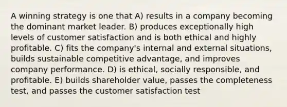 A winning strategy is one that A) results in a company becoming the dominant market leader. B) produces exceptionally high levels of customer satisfaction and is both ethical and highly profitable. C) fits the company's internal and external situations, builds sustainable competitive advantage, and improves company performance. D) is ethical, socially responsible, and profitable. E) builds shareholder value, passes the completeness test, and passes the customer satisfaction test