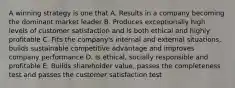 A winning strategy is one that A. Results in a company becoming the dominant market leader B. Produces exceptionally high levels of customer satisfaction and is both ethical and highly profitable C. Fits the company's internal and external situations, builds sustainable competitive advantage and improves company performance D. Is ethical, socially responsible and profitable E. Builds shareholder value, passes the completeness test and passes the customer satisfaction test