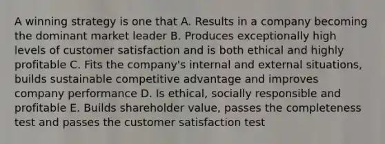 A winning strategy is one that A. Results in a company becoming the dominant market leader B. Produces exceptionally high levels of customer satisfaction and is both ethical and highly profitable C. Fits the company's internal and external situations, builds sustainable competitive advantage and improves company performance D. Is ethical, socially responsible and profitable E. Builds shareholder value, passes the completeness test and passes the customer satisfaction test