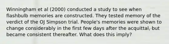 Winningham et al (2000) conducted a study to see when flashbulb memories are constructed. They tested memory of the verdict of the OJ Simpson trial. People's memories were shown to change considerably in the first few days after the acquittal, but became consistent thereafter. What does this imply?