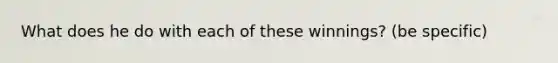 What does he do with each of these winnings? (be specific)